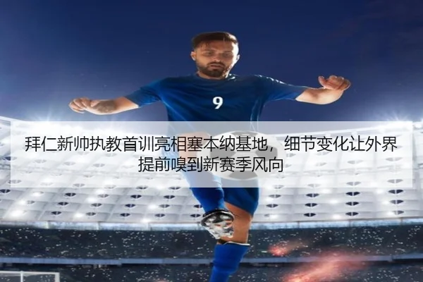 拜仁新帅执教首训亮相塞本纳基地，细节变化让外界提前嗅到新赛季风向