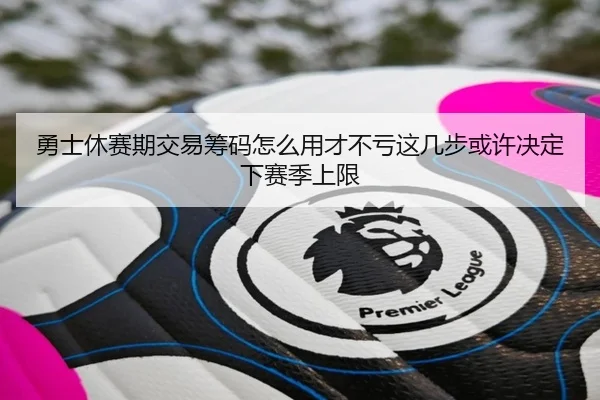 勇士休赛期交易筹码怎么用才不亏这几步或许决定下赛季上限